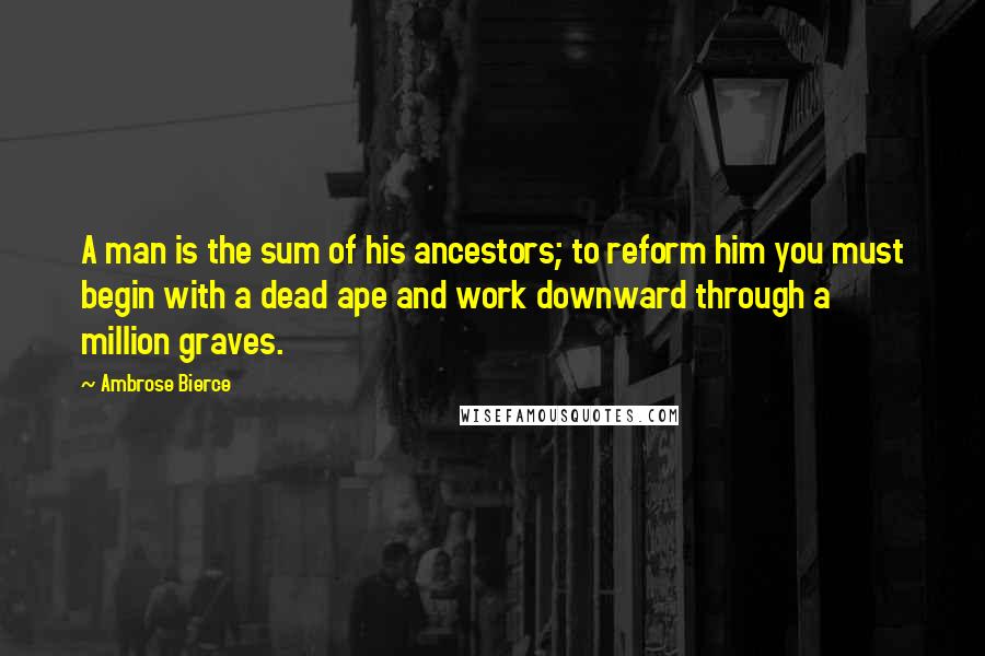 Ambrose Bierce Quotes: A man is the sum of his ancestors; to reform him you must begin with a dead ape and work downward through a million graves.
