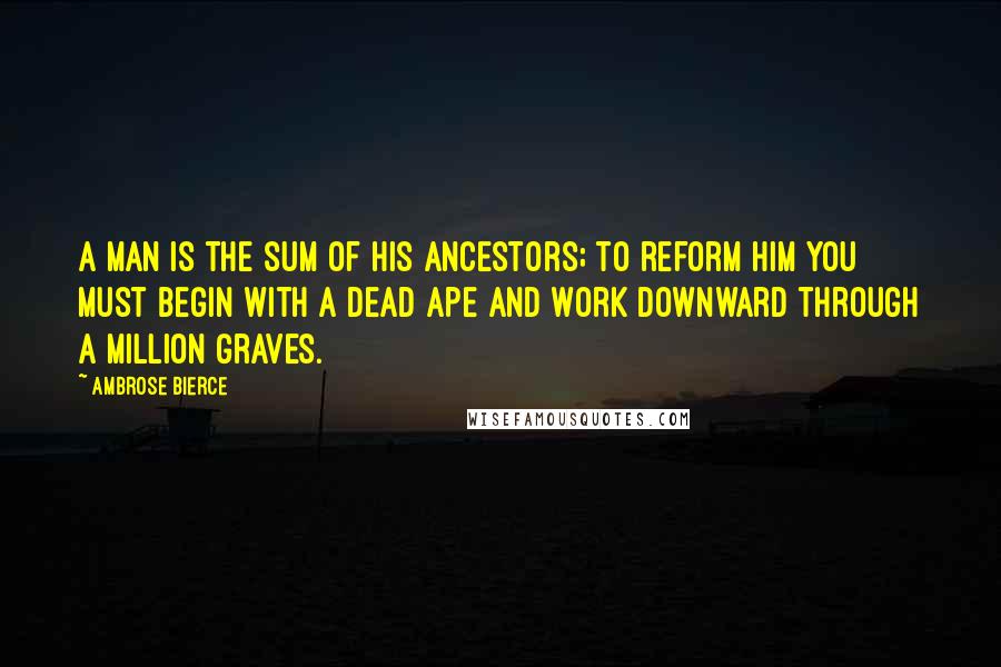 Ambrose Bierce Quotes: A man is the sum of his ancestors; to reform him you must begin with a dead ape and work downward through a million graves.