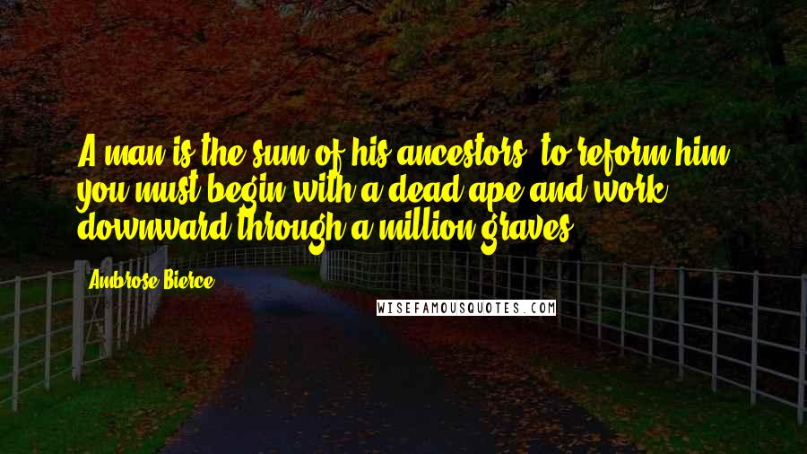 Ambrose Bierce Quotes: A man is the sum of his ancestors; to reform him you must begin with a dead ape and work downward through a million graves.