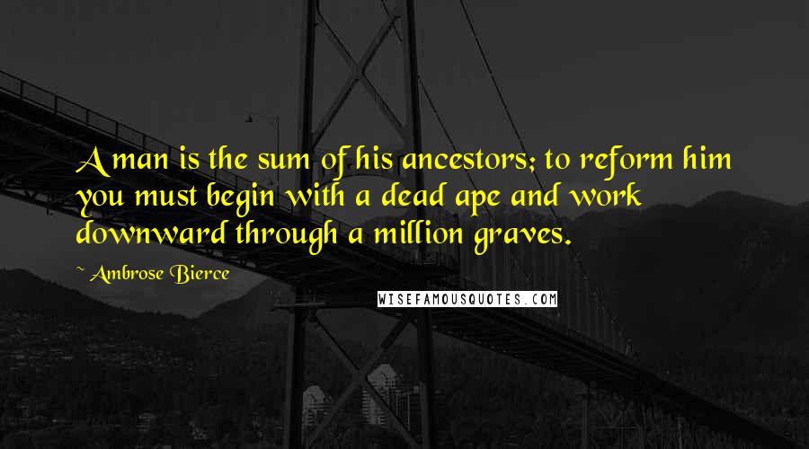 Ambrose Bierce Quotes: A man is the sum of his ancestors; to reform him you must begin with a dead ape and work downward through a million graves.