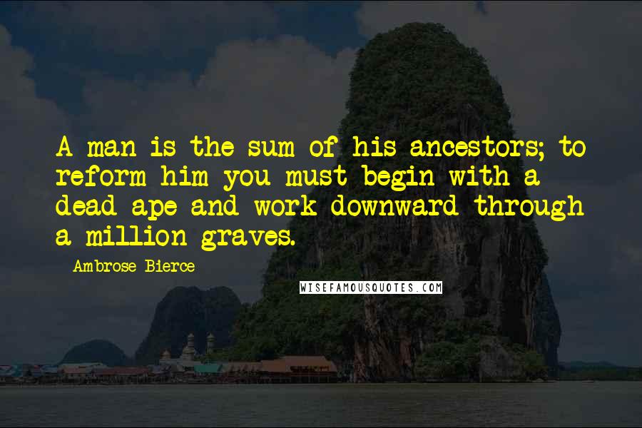 Ambrose Bierce Quotes: A man is the sum of his ancestors; to reform him you must begin with a dead ape and work downward through a million graves.