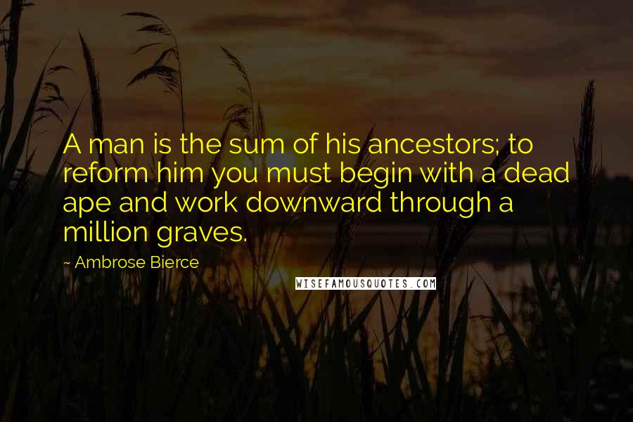 Ambrose Bierce Quotes: A man is the sum of his ancestors; to reform him you must begin with a dead ape and work downward through a million graves.