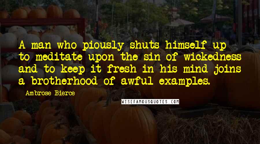 Ambrose Bierce Quotes: A man who piously shuts himself up to meditate upon the sin of wickedness and to keep it fresh in his mind joins a brotherhood of awful examples.