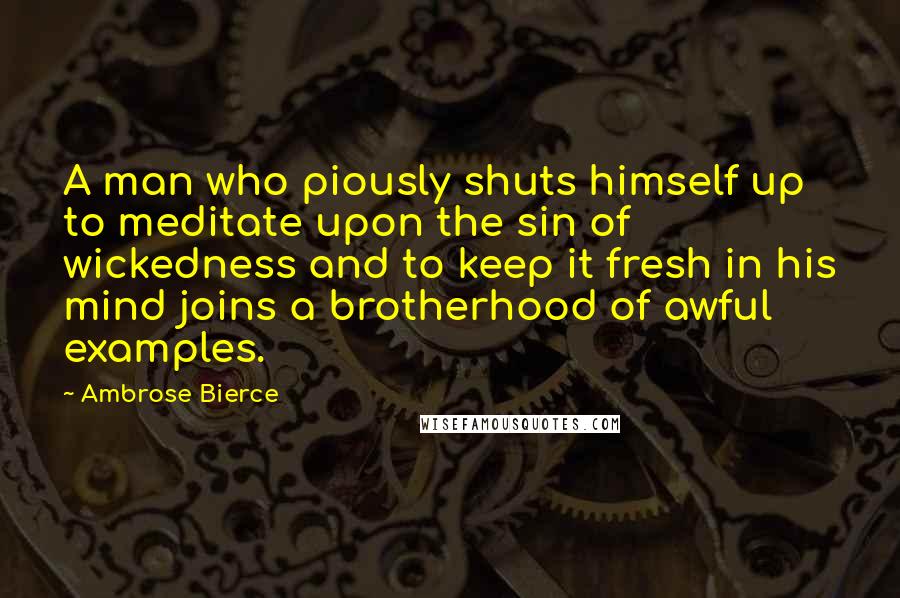 Ambrose Bierce Quotes: A man who piously shuts himself up to meditate upon the sin of wickedness and to keep it fresh in his mind joins a brotherhood of awful examples.