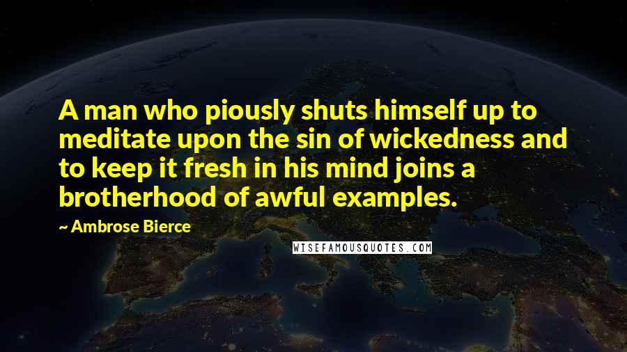Ambrose Bierce Quotes: A man who piously shuts himself up to meditate upon the sin of wickedness and to keep it fresh in his mind joins a brotherhood of awful examples.