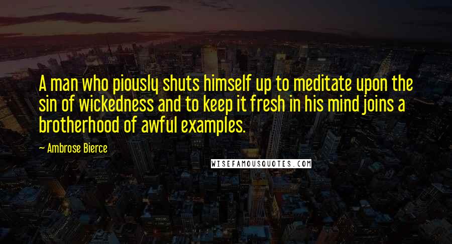 Ambrose Bierce Quotes: A man who piously shuts himself up to meditate upon the sin of wickedness and to keep it fresh in his mind joins a brotherhood of awful examples.