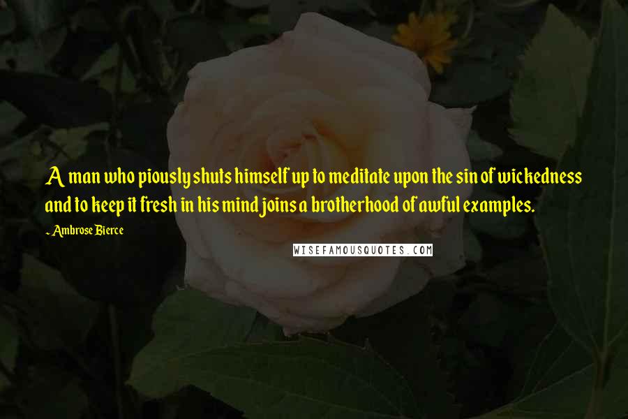 Ambrose Bierce Quotes: A man who piously shuts himself up to meditate upon the sin of wickedness and to keep it fresh in his mind joins a brotherhood of awful examples.