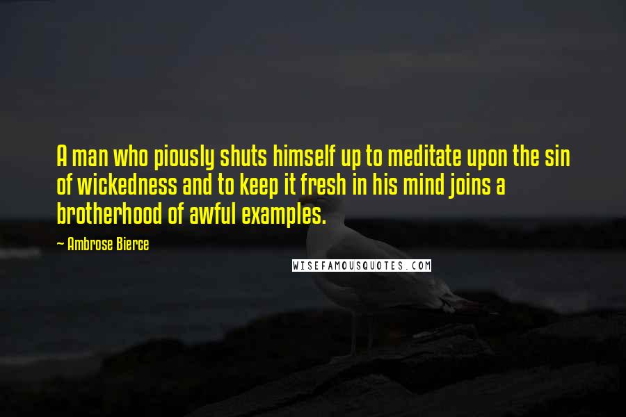 Ambrose Bierce Quotes: A man who piously shuts himself up to meditate upon the sin of wickedness and to keep it fresh in his mind joins a brotherhood of awful examples.