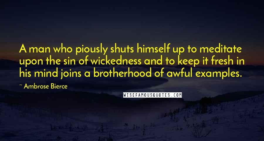 Ambrose Bierce Quotes: A man who piously shuts himself up to meditate upon the sin of wickedness and to keep it fresh in his mind joins a brotherhood of awful examples.