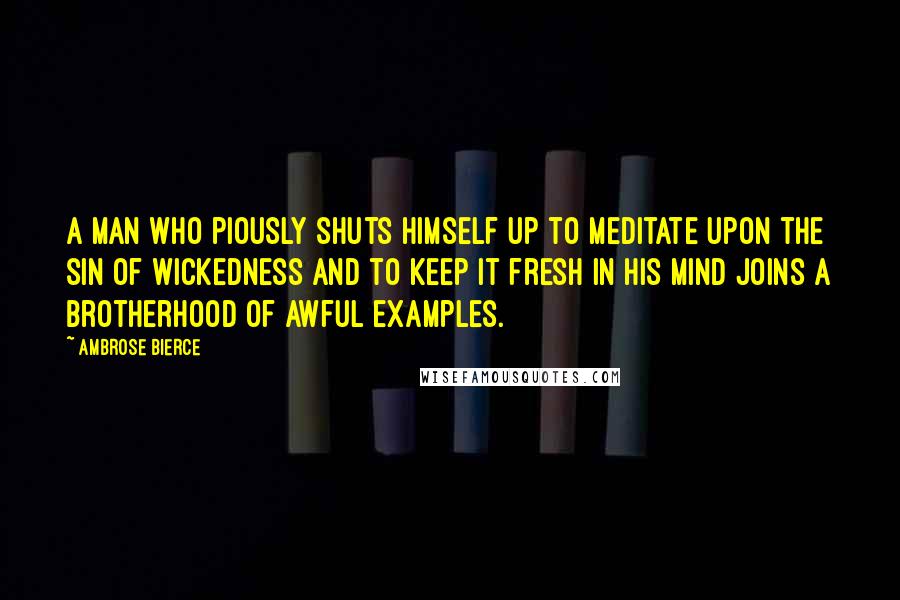 Ambrose Bierce Quotes: A man who piously shuts himself up to meditate upon the sin of wickedness and to keep it fresh in his mind joins a brotherhood of awful examples.