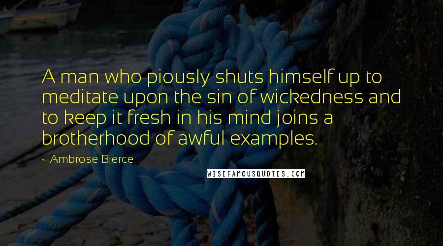 Ambrose Bierce Quotes: A man who piously shuts himself up to meditate upon the sin of wickedness and to keep it fresh in his mind joins a brotherhood of awful examples.