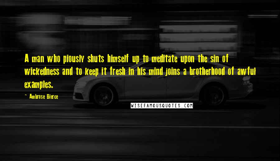 Ambrose Bierce Quotes: A man who piously shuts himself up to meditate upon the sin of wickedness and to keep it fresh in his mind joins a brotherhood of awful examples.