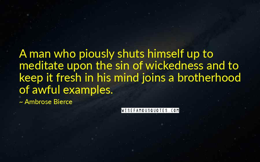 Ambrose Bierce Quotes: A man who piously shuts himself up to meditate upon the sin of wickedness and to keep it fresh in his mind joins a brotherhood of awful examples.