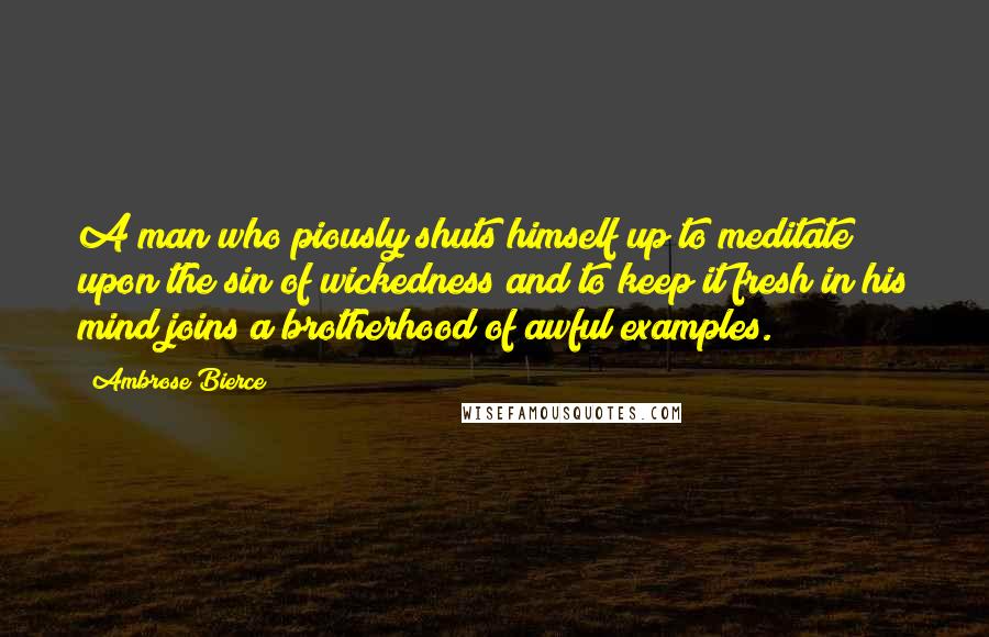 Ambrose Bierce Quotes: A man who piously shuts himself up to meditate upon the sin of wickedness and to keep it fresh in his mind joins a brotherhood of awful examples.