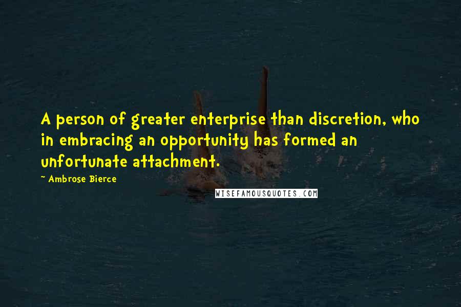 Ambrose Bierce Quotes: A person of greater enterprise than discretion, who in embracing an opportunity has formed an unfortunate attachment.