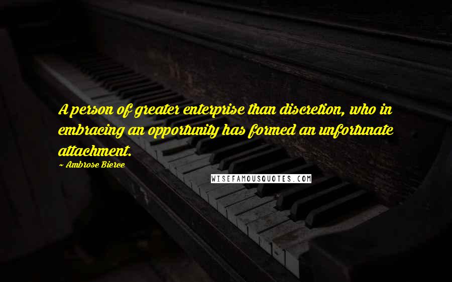 Ambrose Bierce Quotes: A person of greater enterprise than discretion, who in embracing an opportunity has formed an unfortunate attachment.