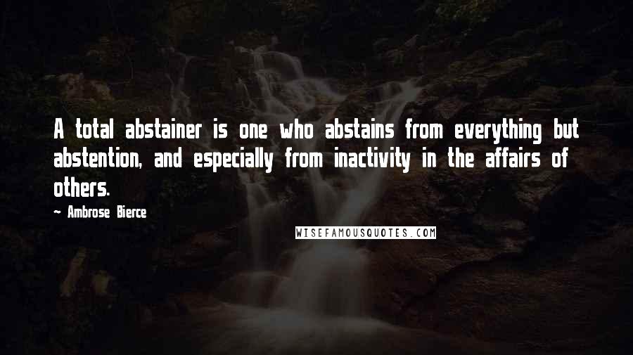 Ambrose Bierce Quotes: A total abstainer is one who abstains from everything but abstention, and especially from inactivity in the affairs of others.