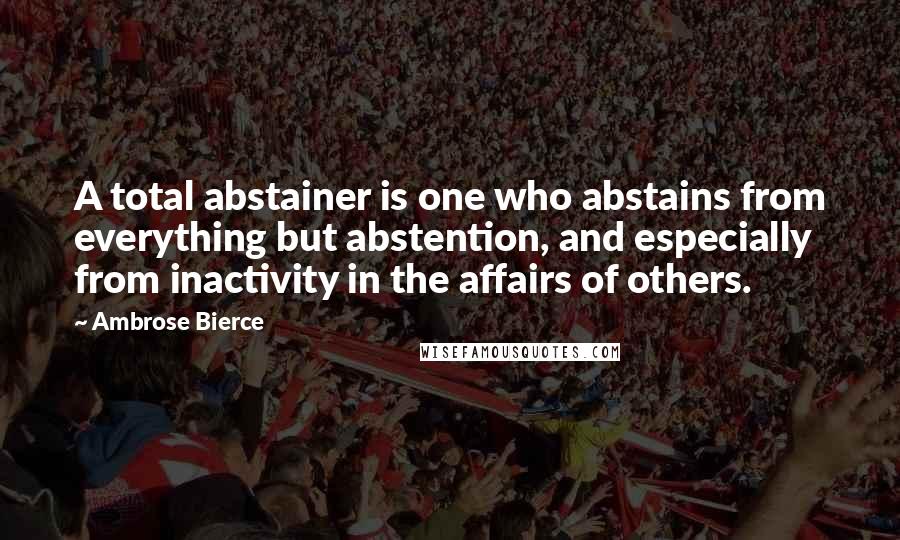 Ambrose Bierce Quotes: A total abstainer is one who abstains from everything but abstention, and especially from inactivity in the affairs of others.