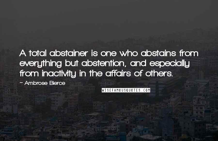 Ambrose Bierce Quotes: A total abstainer is one who abstains from everything but abstention, and especially from inactivity in the affairs of others.