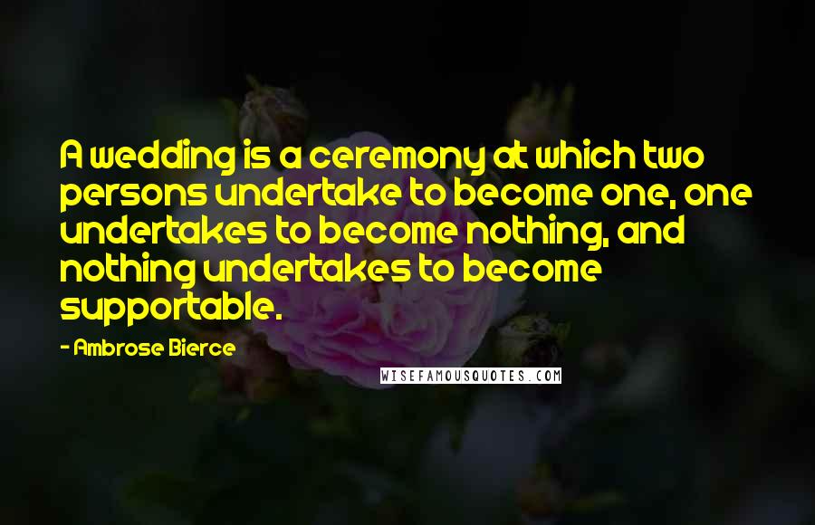 Ambrose Bierce Quotes: A wedding is a ceremony at which two persons undertake to become one, one undertakes to become nothing, and nothing undertakes to become supportable.