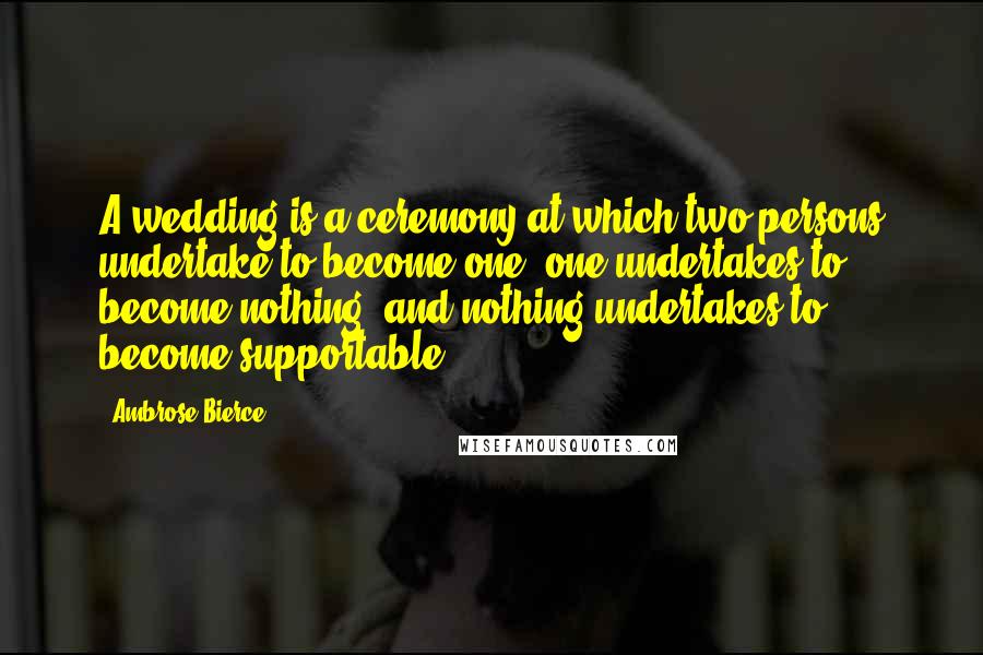Ambrose Bierce Quotes: A wedding is a ceremony at which two persons undertake to become one, one undertakes to become nothing, and nothing undertakes to become supportable.