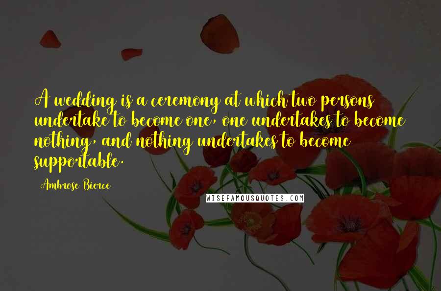 Ambrose Bierce Quotes: A wedding is a ceremony at which two persons undertake to become one, one undertakes to become nothing, and nothing undertakes to become supportable.