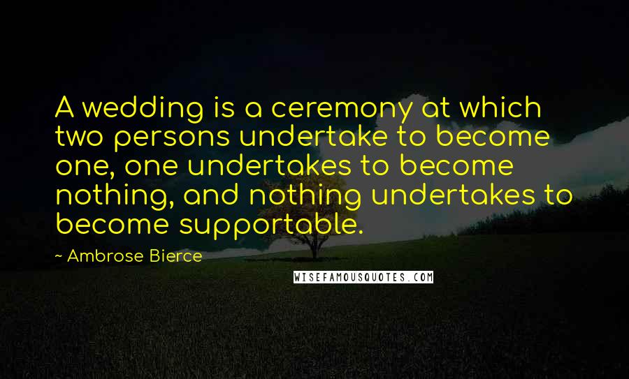 Ambrose Bierce Quotes: A wedding is a ceremony at which two persons undertake to become one, one undertakes to become nothing, and nothing undertakes to become supportable.