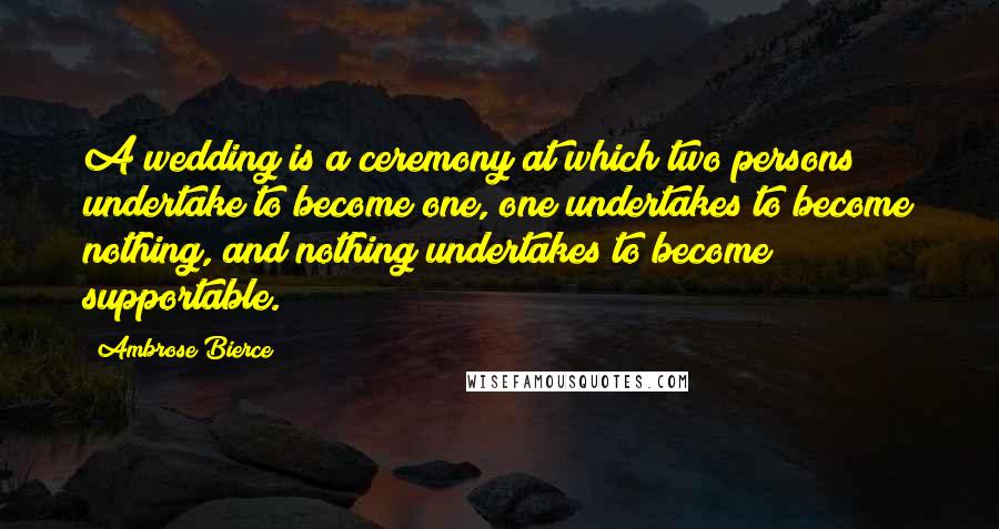 Ambrose Bierce Quotes: A wedding is a ceremony at which two persons undertake to become one, one undertakes to become nothing, and nothing undertakes to become supportable.