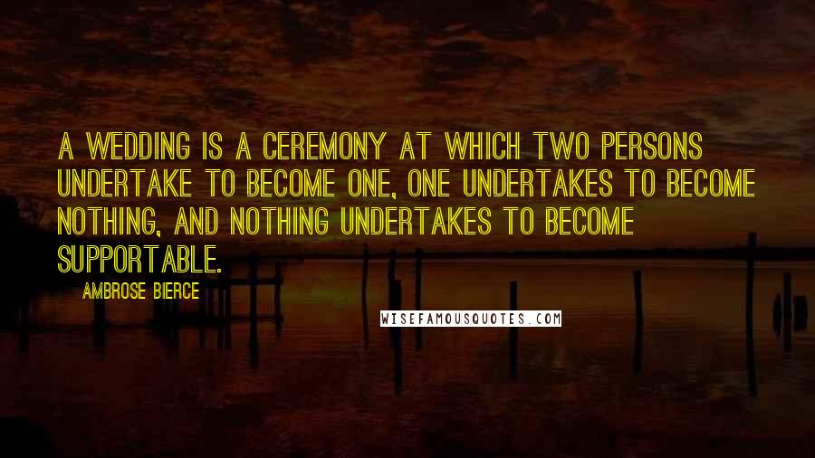 Ambrose Bierce Quotes: A wedding is a ceremony at which two persons undertake to become one, one undertakes to become nothing, and nothing undertakes to become supportable.