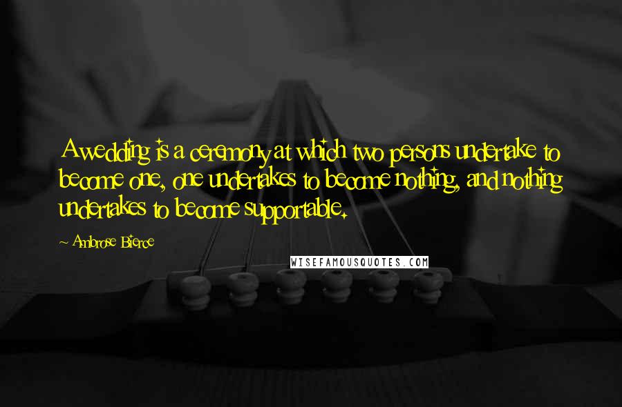 Ambrose Bierce Quotes: A wedding is a ceremony at which two persons undertake to become one, one undertakes to become nothing, and nothing undertakes to become supportable.