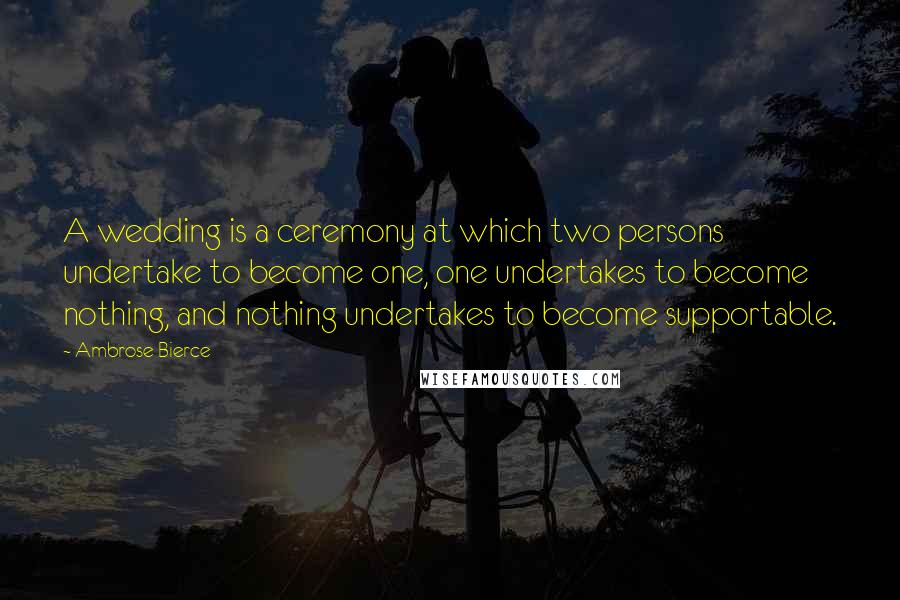 Ambrose Bierce Quotes: A wedding is a ceremony at which two persons undertake to become one, one undertakes to become nothing, and nothing undertakes to become supportable.