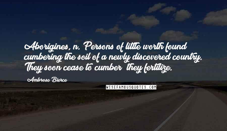 Ambrose Bierce Quotes: Aborigines, n. Persons of little worth found cumbering the soil of a newly discovered country. They soon cease to cumber; they fertilize.