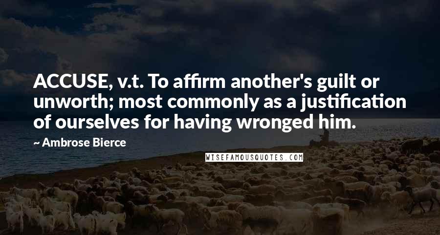 Ambrose Bierce Quotes: ACCUSE, v.t. To affirm another's guilt or unworth; most commonly as a justification of ourselves for having wronged him.