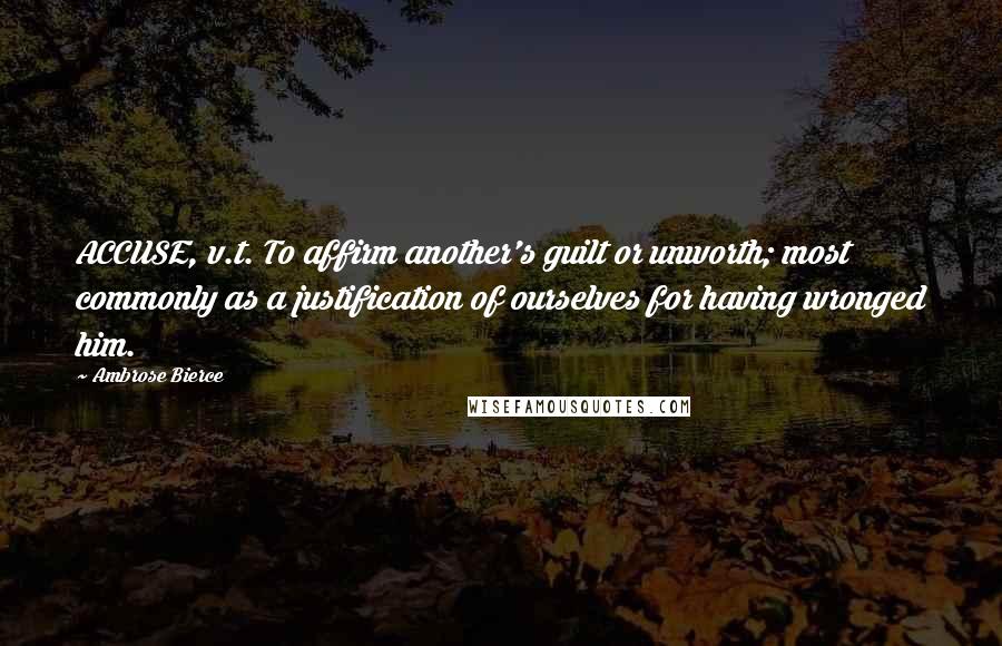 Ambrose Bierce Quotes: ACCUSE, v.t. To affirm another's guilt or unworth; most commonly as a justification of ourselves for having wronged him.