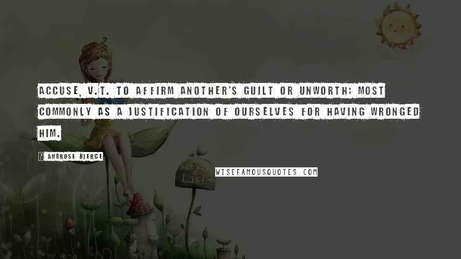 Ambrose Bierce Quotes: ACCUSE, v.t. To affirm another's guilt or unworth; most commonly as a justification of ourselves for having wronged him.