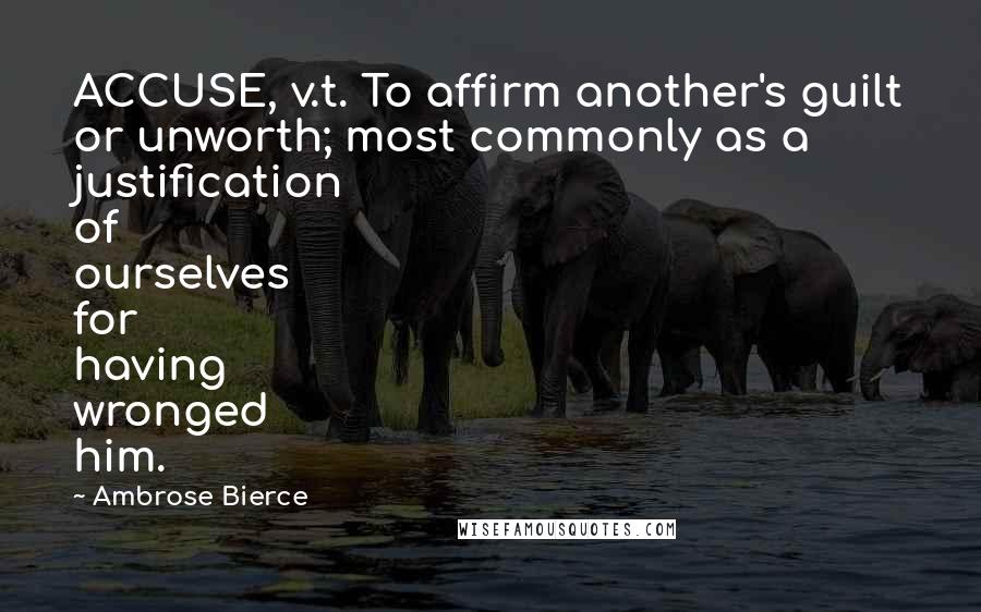 Ambrose Bierce Quotes: ACCUSE, v.t. To affirm another's guilt or unworth; most commonly as a justification of ourselves for having wronged him.