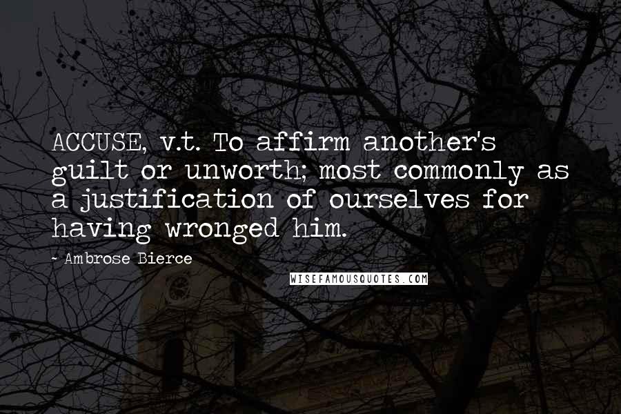 Ambrose Bierce Quotes: ACCUSE, v.t. To affirm another's guilt or unworth; most commonly as a justification of ourselves for having wronged him.