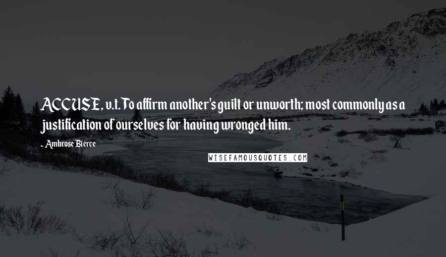 Ambrose Bierce Quotes: ACCUSE, v.t. To affirm another's guilt or unworth; most commonly as a justification of ourselves for having wronged him.