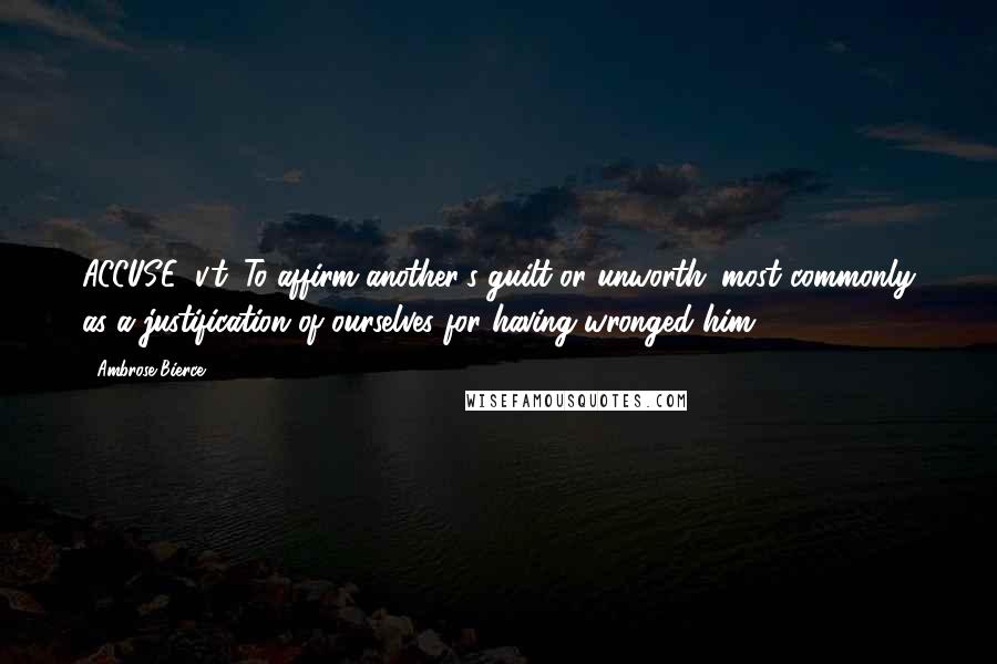 Ambrose Bierce Quotes: ACCUSE, v.t. To affirm another's guilt or unworth; most commonly as a justification of ourselves for having wronged him.