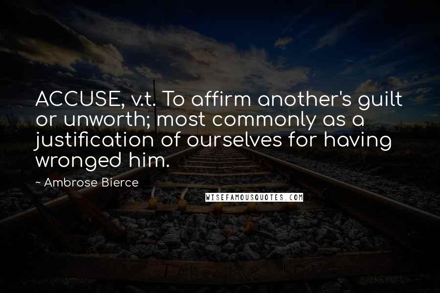 Ambrose Bierce Quotes: ACCUSE, v.t. To affirm another's guilt or unworth; most commonly as a justification of ourselves for having wronged him.