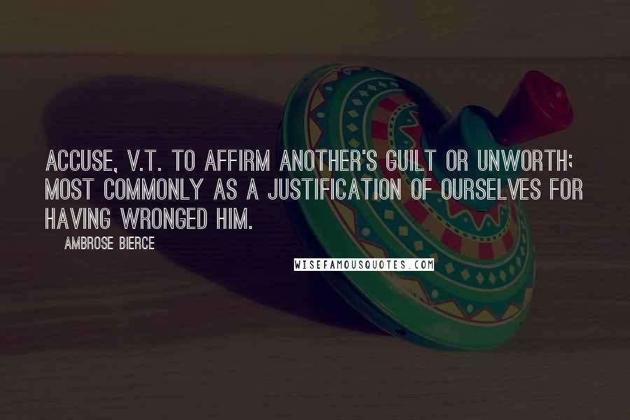 Ambrose Bierce Quotes: ACCUSE, v.t. To affirm another's guilt or unworth; most commonly as a justification of ourselves for having wronged him.