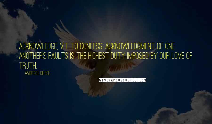 Ambrose Bierce Quotes: ACKNOWLEDGE, v.t. To confess. Acknowledgment of one another's faults is the highest duty imposed by our love of truth.