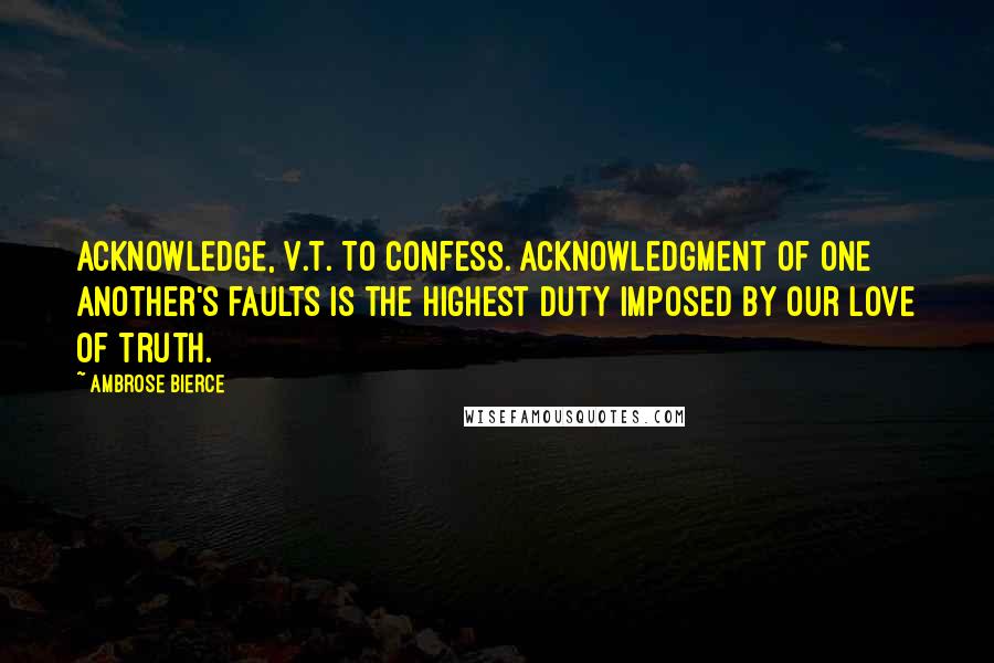 Ambrose Bierce Quotes: ACKNOWLEDGE, v.t. To confess. Acknowledgment of one another's faults is the highest duty imposed by our love of truth.