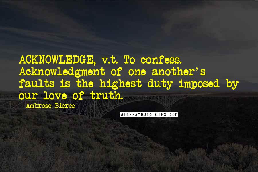 Ambrose Bierce Quotes: ACKNOWLEDGE, v.t. To confess. Acknowledgment of one another's faults is the highest duty imposed by our love of truth.