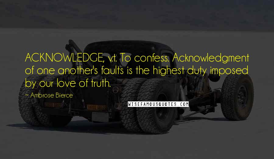 Ambrose Bierce Quotes: ACKNOWLEDGE, v.t. To confess. Acknowledgment of one another's faults is the highest duty imposed by our love of truth.