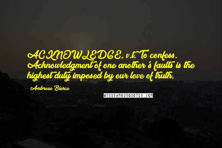 Ambrose Bierce Quotes: ACKNOWLEDGE, v.t. To confess. Acknowledgment of one another's faults is the highest duty imposed by our love of truth.