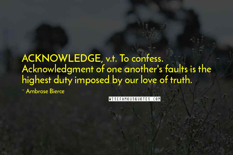 Ambrose Bierce Quotes: ACKNOWLEDGE, v.t. To confess. Acknowledgment of one another's faults is the highest duty imposed by our love of truth.