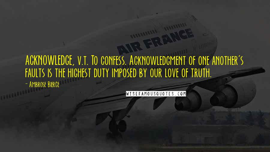 Ambrose Bierce Quotes: ACKNOWLEDGE, v.t. To confess. Acknowledgment of one another's faults is the highest duty imposed by our love of truth.