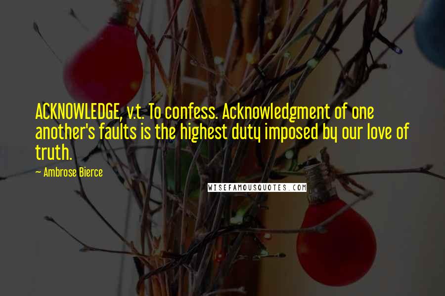 Ambrose Bierce Quotes: ACKNOWLEDGE, v.t. To confess. Acknowledgment of one another's faults is the highest duty imposed by our love of truth.