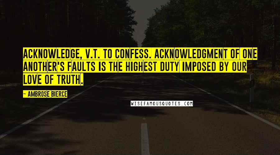 Ambrose Bierce Quotes: ACKNOWLEDGE, v.t. To confess. Acknowledgment of one another's faults is the highest duty imposed by our love of truth.